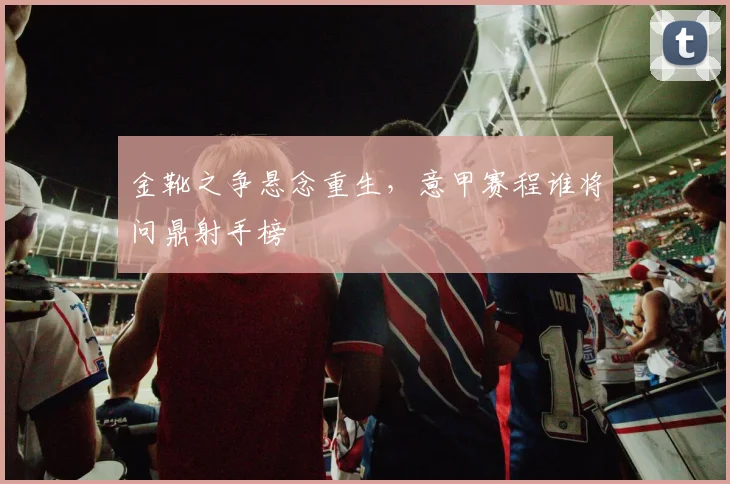 金靴之争悬念重生，意甲赛程谁将问鼎射手榜