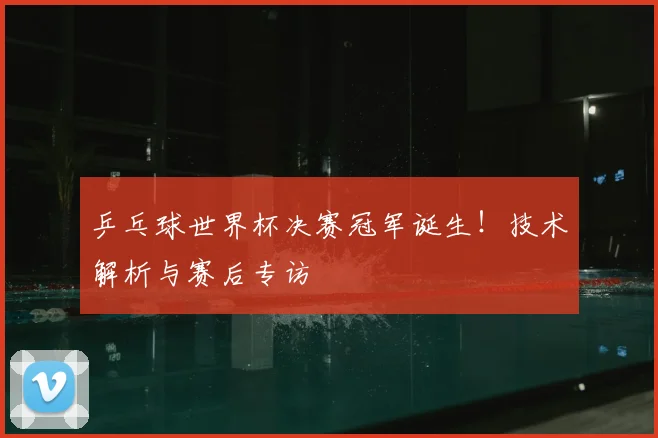 乒乓球世界杯决赛冠军诞生！技术解析与赛后专访