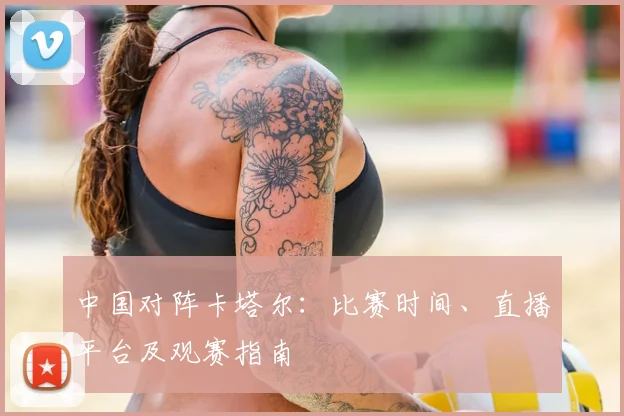 中国对阵卡塔尔:比赛时间、直播平台及观赛指南