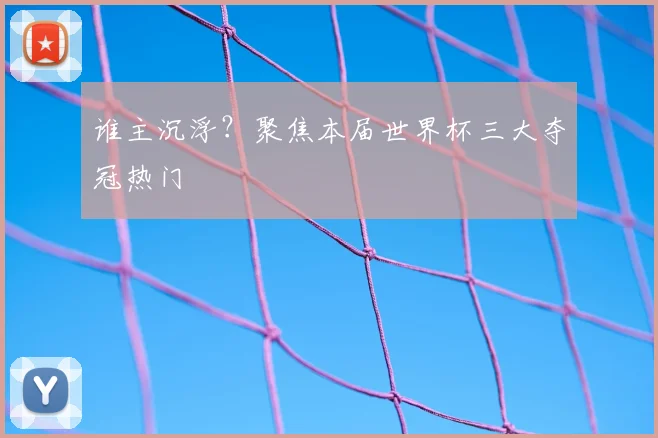 谁主沉浮?聚焦本届世界杯三大夺冠热门