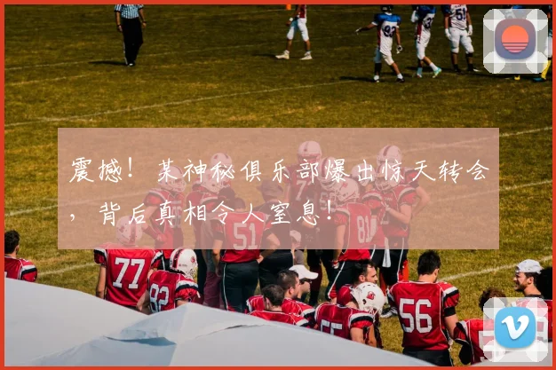 震撼！某神秘俱乐部爆出惊天转会，背后真相令人窒息！