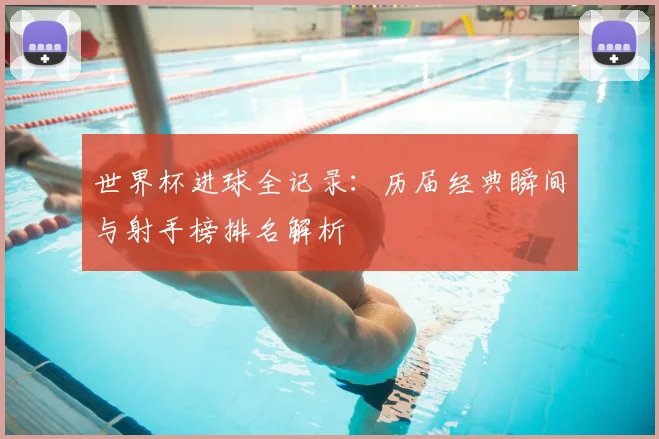 世界杯进球全记录：历届经典瞬间与射手榜排名解析
