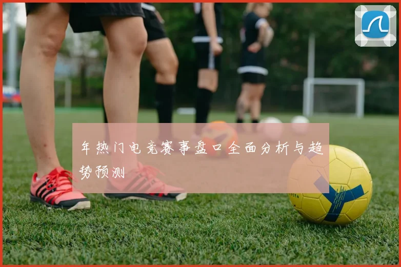 年热门电竞赛事盘口全面分析与趋势预测