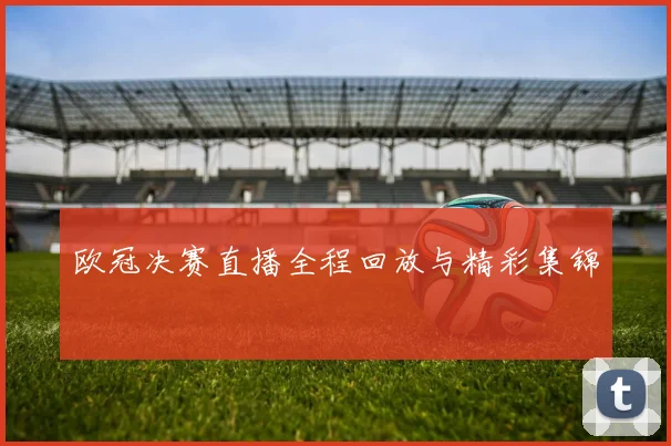 欧冠决赛直播全程回放与精彩集锦